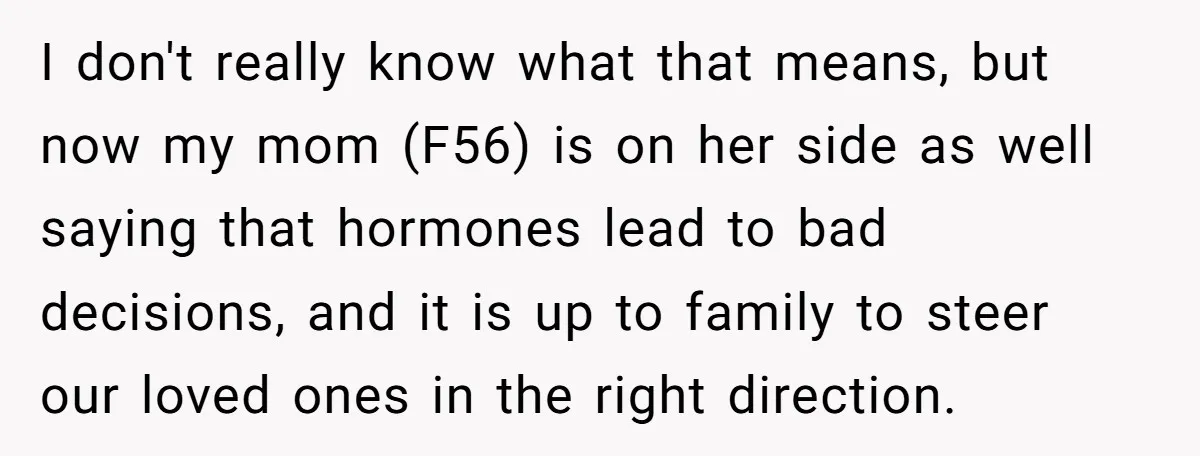 I don't really know what that means, but now my mom (F56) is on her side as well saying that hormones lead to bad decisions, and it is up to...