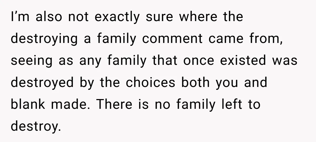 I’m also not exactly sure where the destroying a family comment came from, seeing as any family that once existed was destroyed by the choices both you and blank made....