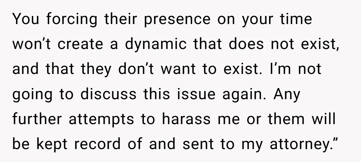 You forcing their presence on your time won’t create a dynamic that does not exist, and that they don’t want to exist. I’m not going to discuss this issue again....