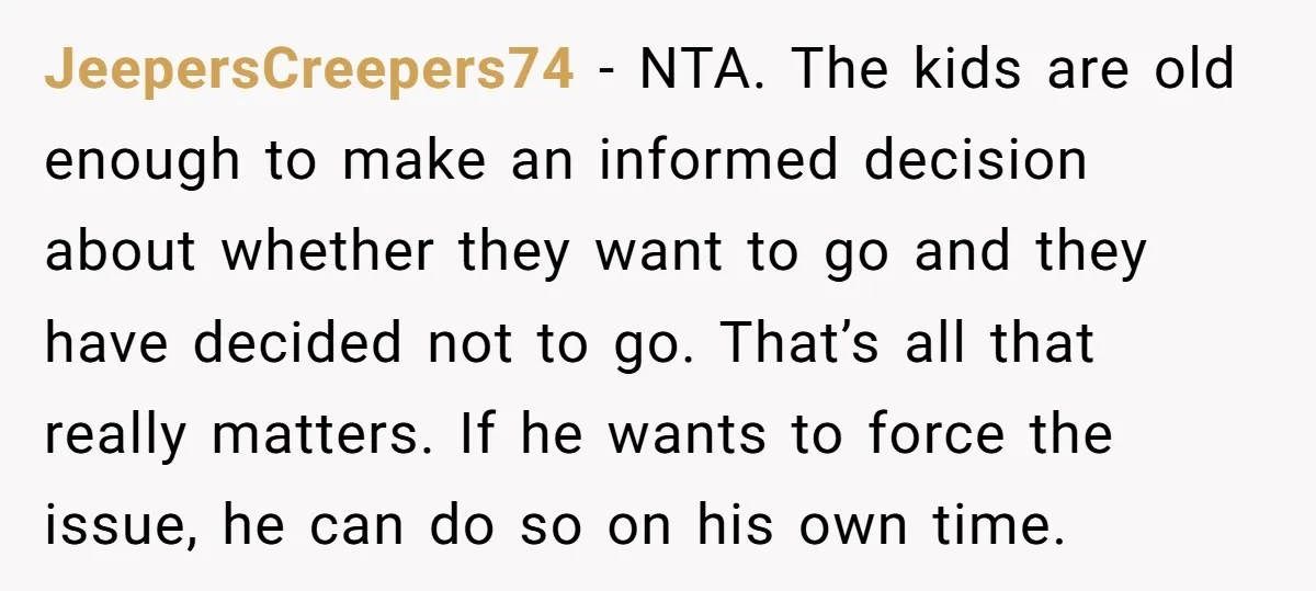JeepersCreepers74 - NTA. The kids are old enough to make an informed decision about whether they want to go and they have decided not to go. That’s all that really...