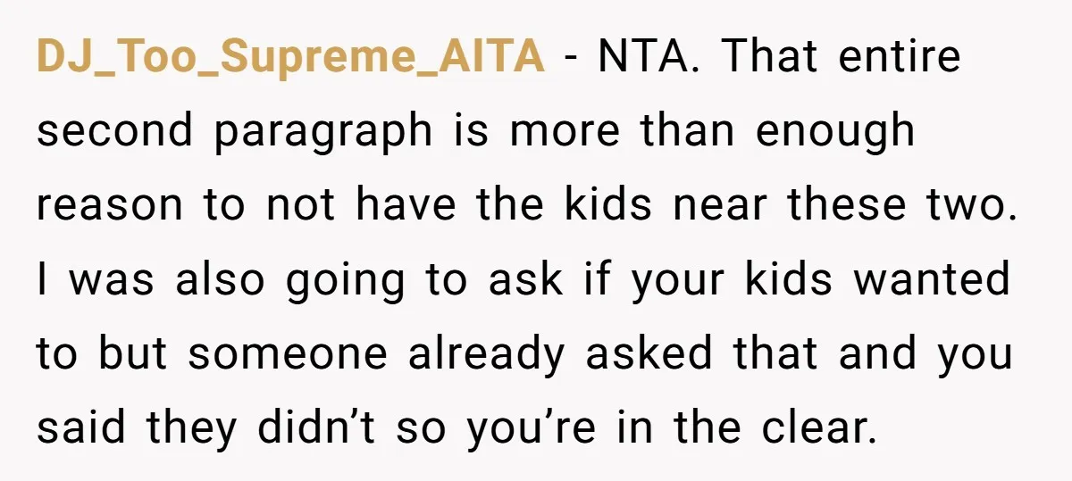 DJ_Too_Supreme_AITA - NTA. That entire second paragraph is more than enough reason to not have the kids near these two. I was also going to ask if your kids wanted...
