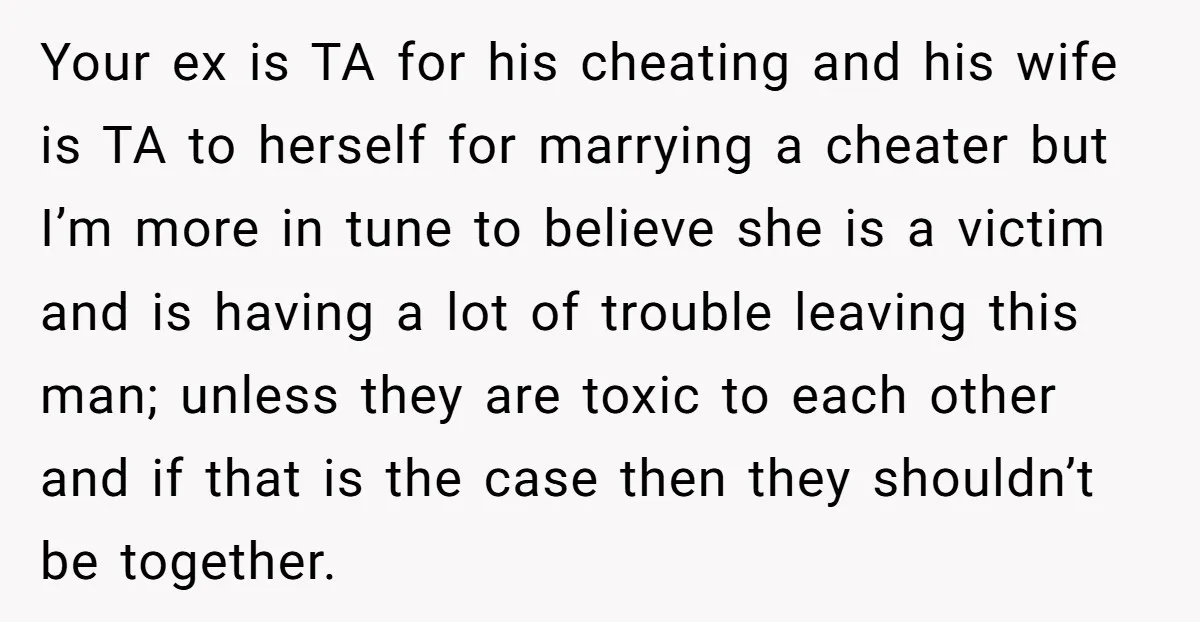 Your ex is TA for his cheating and his wife is TA to herself for marrying a cheater but I’m more in tune to believe she is a victim and...