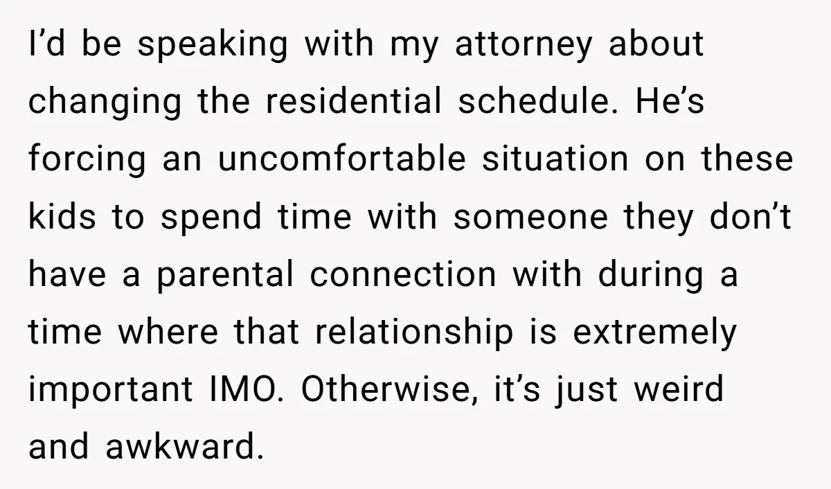 I’d be speaking with my attorney about changing the residential schedule. He’s forcing an uncomfortable situation on these kids to spend time with someone they don’t have a parental connection...