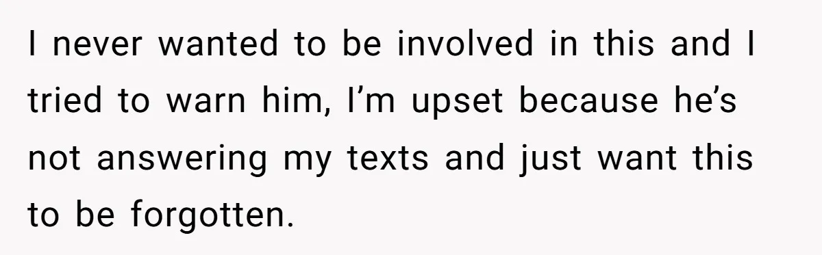 I never wanted to be involved in this and I tried to warn him, I’m upset because he’s not answering my texts and just want this to be forgotten.