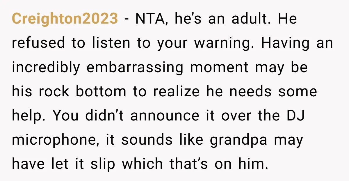 Creighton2023 − NTA, he’s an adult. He refused to listen to your warning. Having an incredibly embarrassing moment may be his rock bottom to realize he needs some help. You...