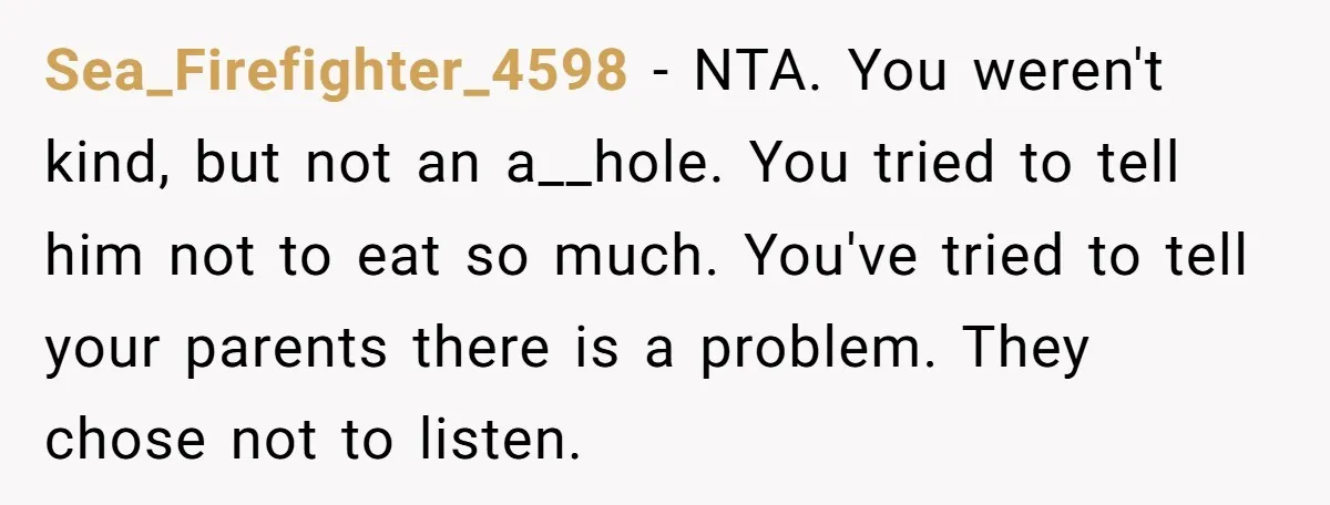Sea_Firefighter_4598 − NTA. You weren't kind, but not an a__hole. You tried to tell him not to eat so much. You've tried to tell your parents there is a problem....