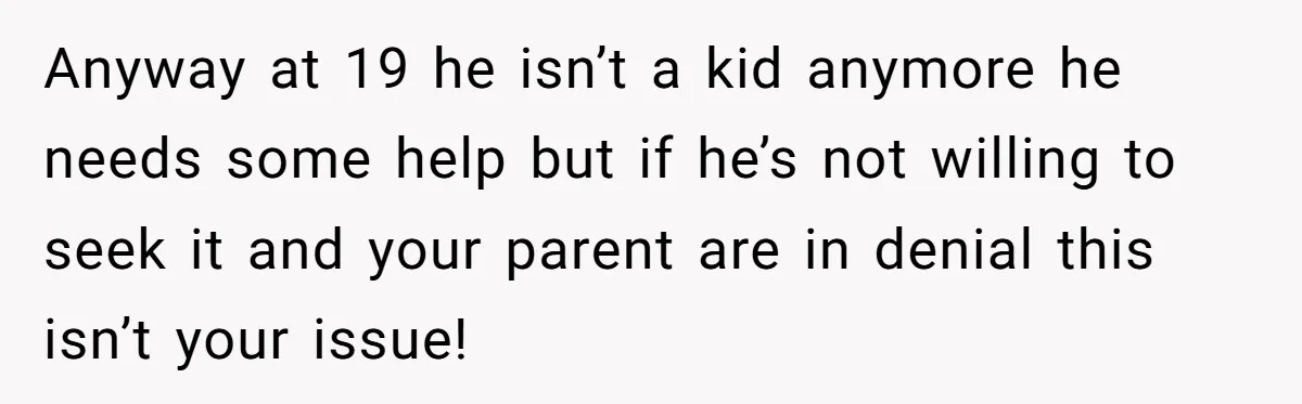 Anyway at 19 he isn’t a kid anymore he needs some help but if he’s not willing to seek it and your parent are in denial this isn’t your issue!