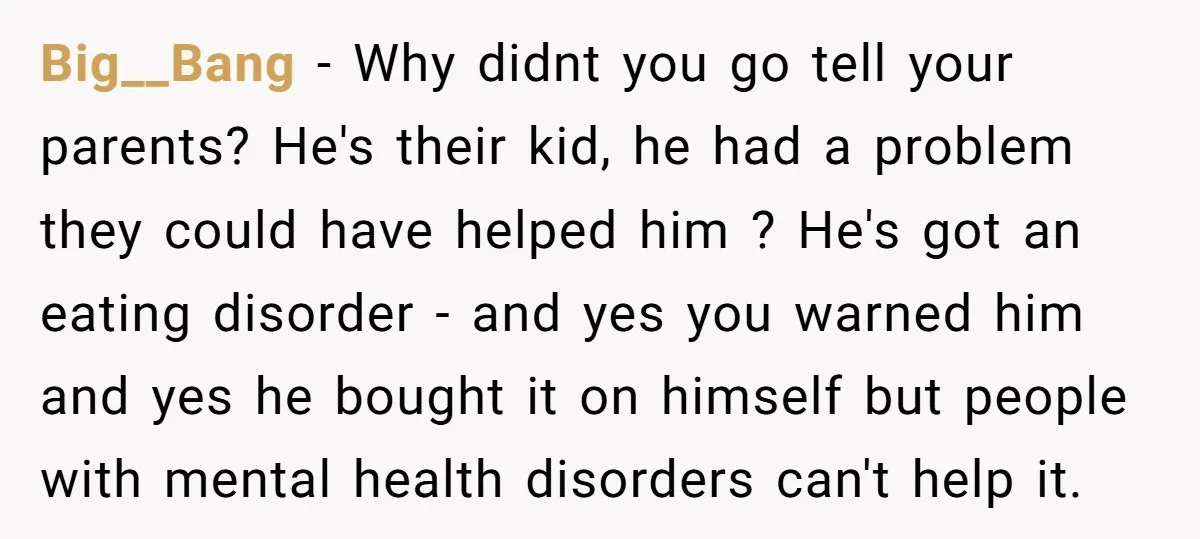 Big__Bang − Why didnt you go tell your parents? He's their kid, he had a problem they could have helped him ? He's got an eating disorder - and yes...