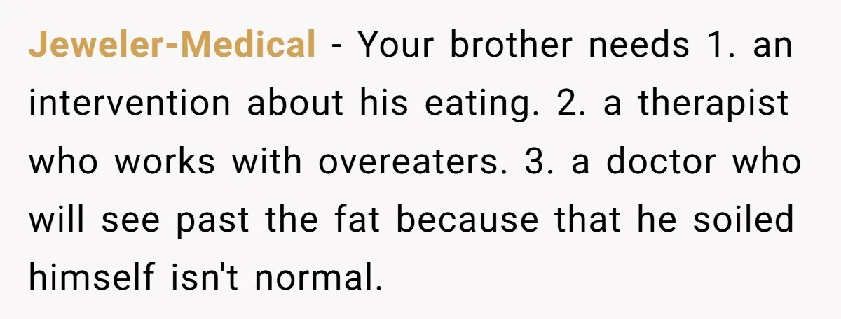 Jeweler-Medical − Your brother needs 1. an intervention about his eating. 2. a therapist who works with overeaters. 3. a doctor who will see past the fat because that he...