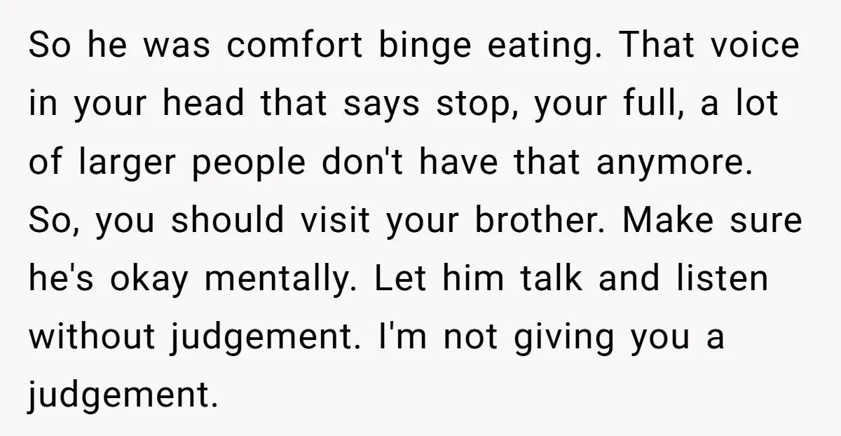 So he was comfort binge eating. That voice in your head that says stop, your full, a lot of larger people don't have that anymore. So, you should visit your...