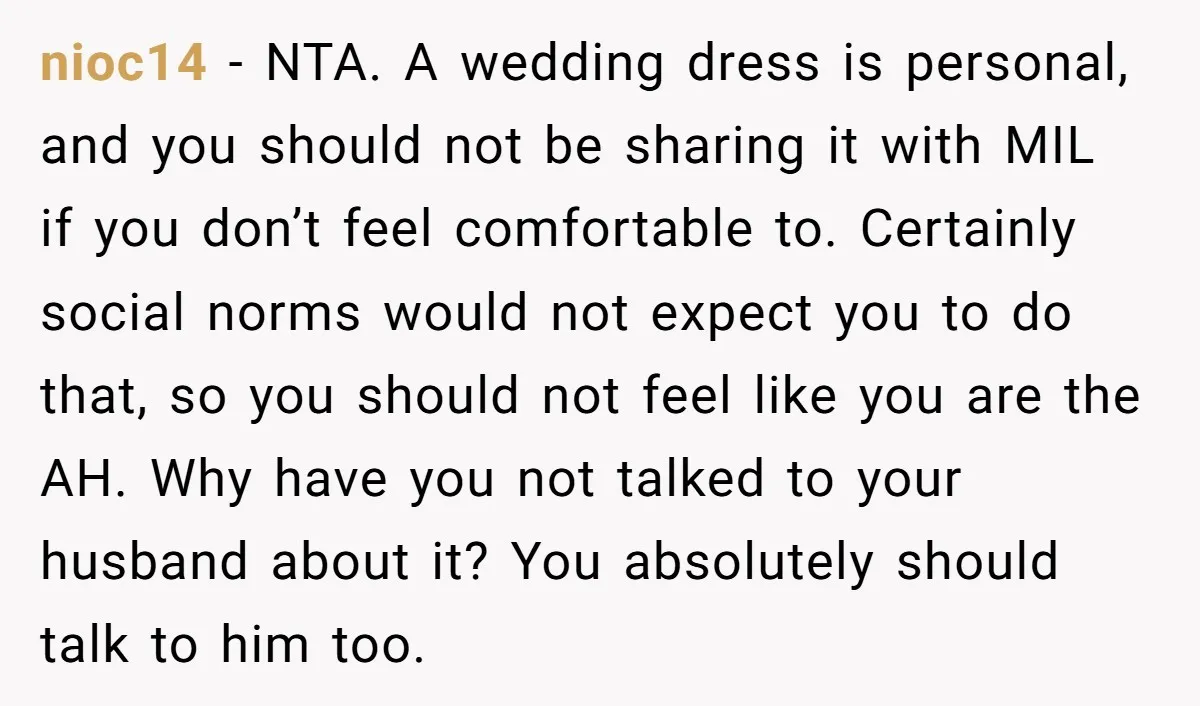 nioc14 − NTA. A wedding dress is personal, and you should not be sharing it with MIL if you don’t feel comfortable to. Certainly social norms would not expect you...