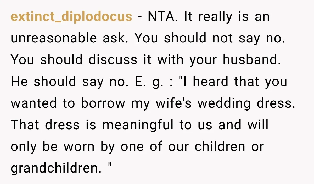 extinct_diplodocus − NTA. It really is an unreasonable ask. You should not say no. You should discuss it with your husband. He should say no. E. g. : "I heard...