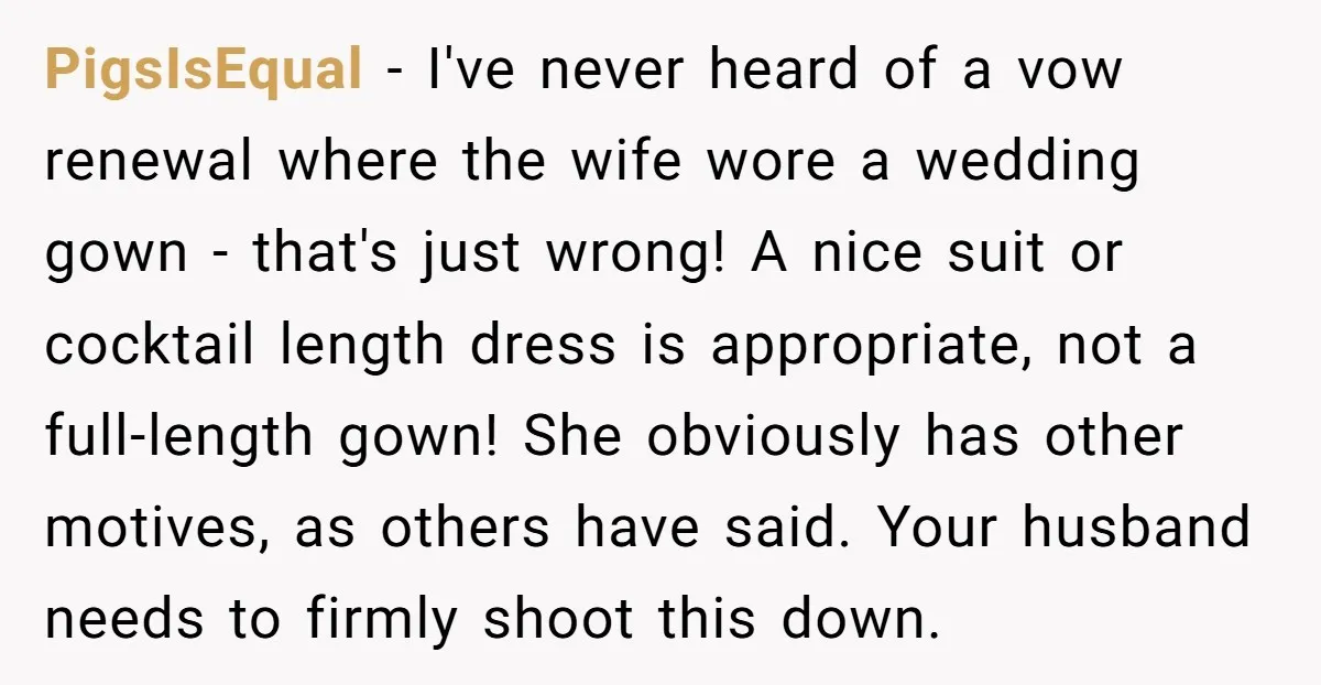 PigsIsEqual − I've never heard of a vow renewal where the wife wore a wedding gown - that's just wrong! A nice suit or cocktail length dress is appropriate, not...