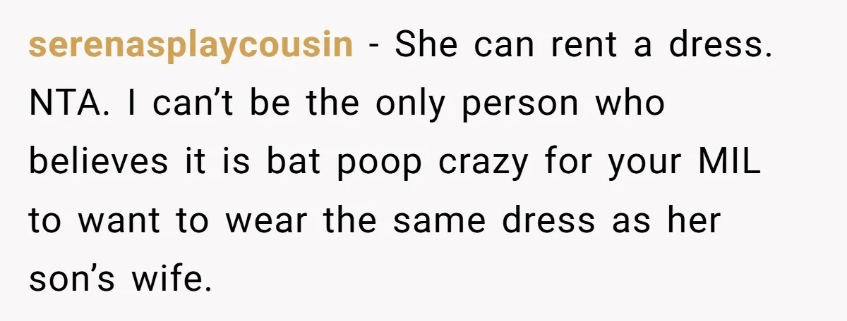 serenasplaycousin − She can rent a dress. NTA. I can’t be the only person who believes it is bat poop crazy for your MIL to want to wear the same...