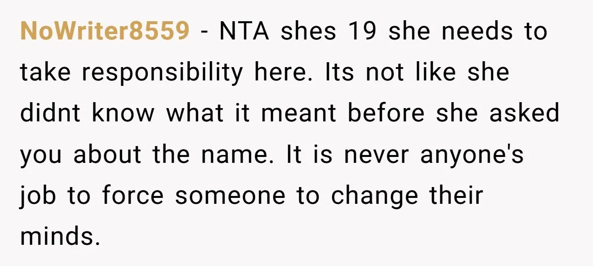 NoWriter8559 − NTA shes 19 she needs to take responsibility here. Its not like she didnt know what it meant before she asked you about the name. It is never...