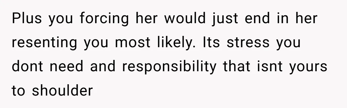 Plus you forcing her would just end in her resenting you most likely. Its stress you dont need and responsibility that isnt yours to shoulder