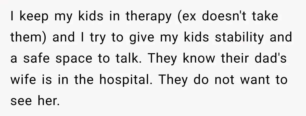 I keep my kids in therapy (ex doesn't take them) and I try to give my kids stability and a safe space to talk. They know their dad's wife is...