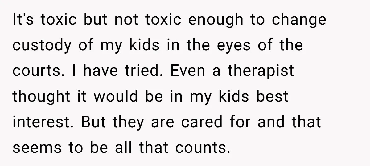 It's toxic but not toxic enough to change custody of my kids in the eyes of the courts. I have tried. Even a therapist thought it would be in my...