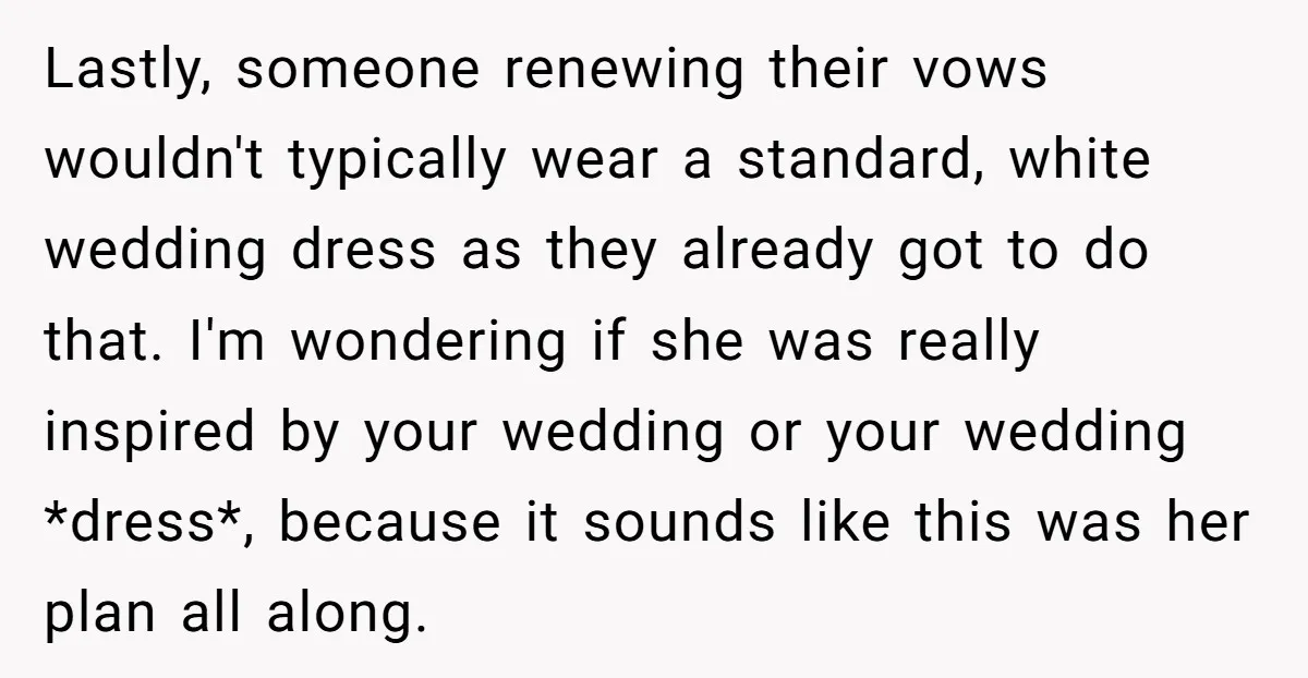 Lastly, someone renewing their vows wouldn't typically wear a standard, white wedding dress as they already got to do that. I'm wondering if she was really inspired by your wedding...