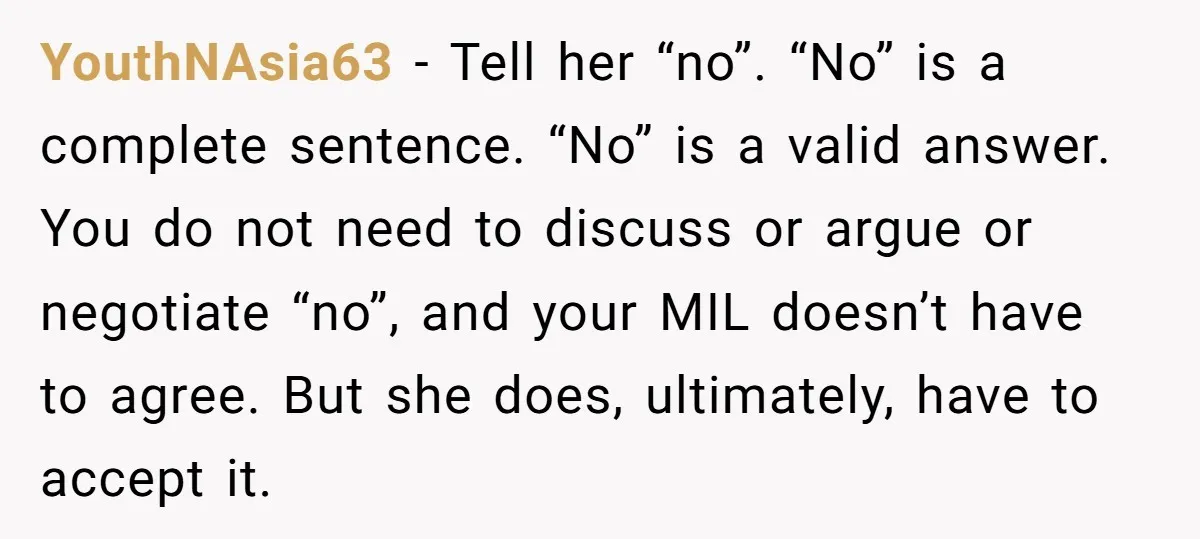 YouthNAsia63 − Tell her “no”. “No” is a complete sentence. “No” is a valid answer. You do not need to discuss or argue or negotiate “no”, and your MIL doesn’t...