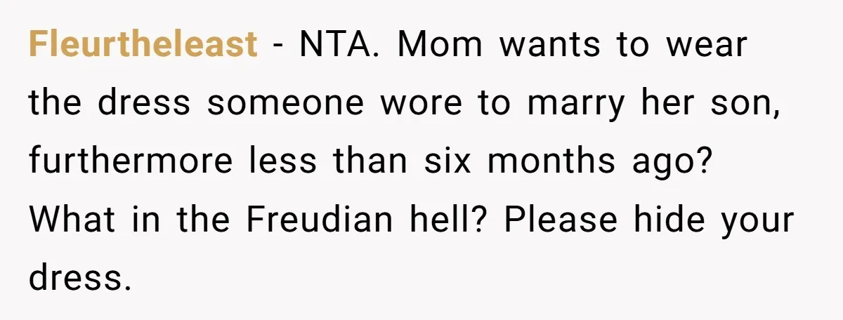 Fleurtheleast − NTA. Mom wants to wear the dress someone wore to marry her son, furthermore less than six months ago? What in the Freudian hell? Please hide your dress.