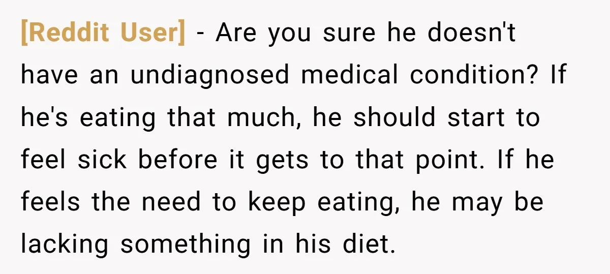 [Reddit User] − Are you sure he doesn't have an undiagnosed medical condition? If he's eating that much, he should start to feel sick before it gets to that point....