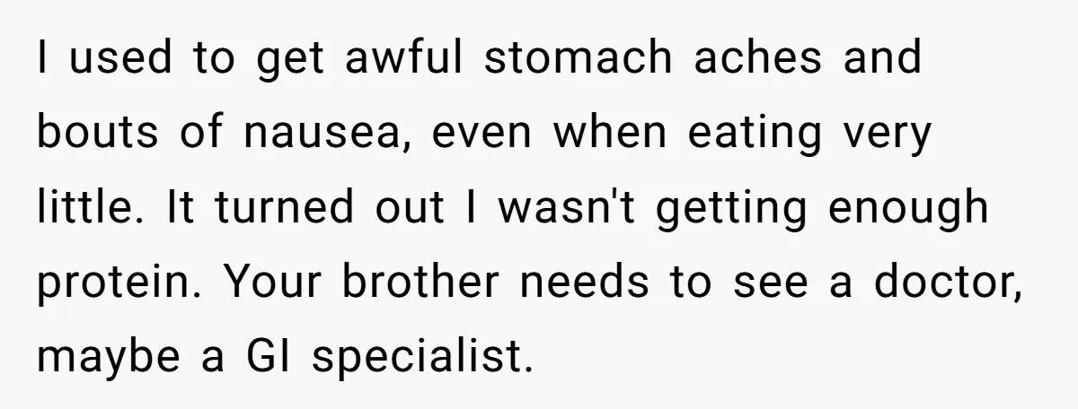 I used to get awful stomach aches and bouts of nausea, even when eating very little. It turned out I wasn't getting enough protein. Your brother needs to see a...