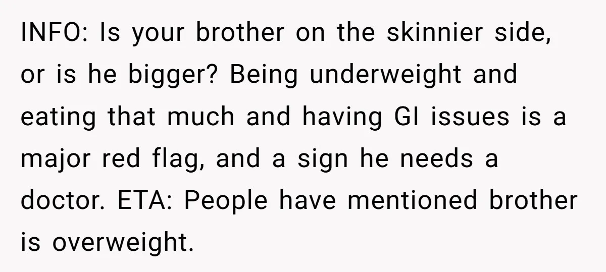 INFO: Is your brother on the skinnier side, or is he bigger? Being underweight and eating that much and having GI issues is a major red flag, and a sign...