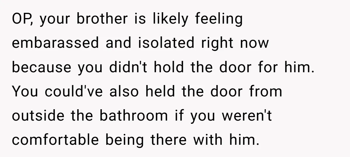 OP, your brother is likely feeling embarassed and isolated right now because you didn't hold the door for him. You could've also held the door from outside the bathroom if...
