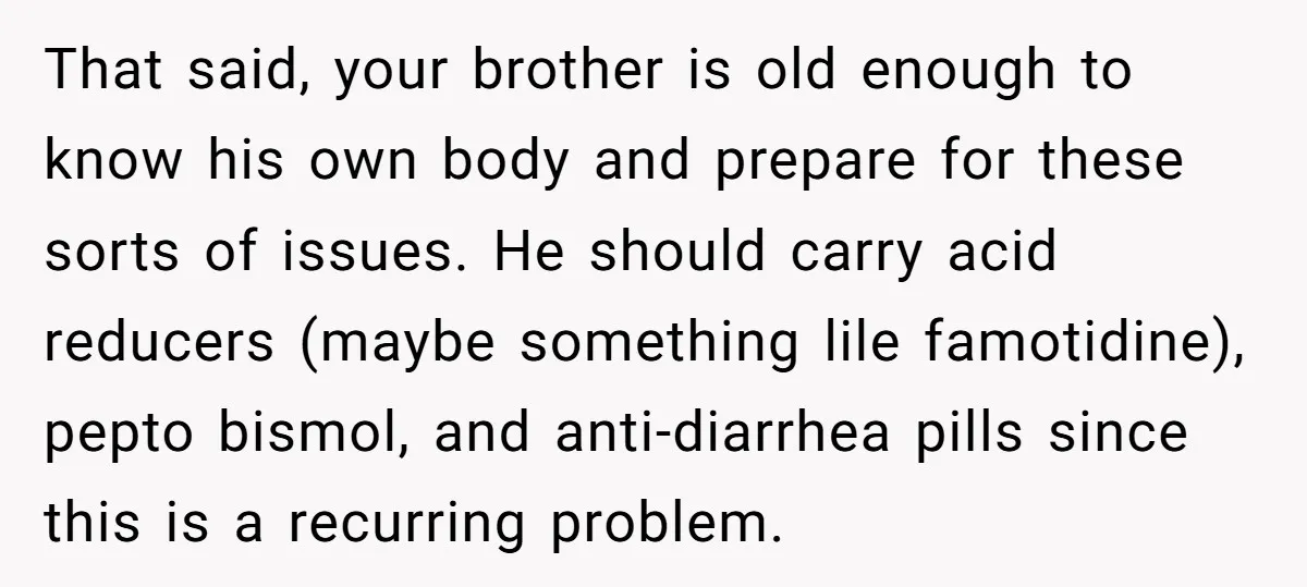 That said, your brother is old enough to know his own body and prepare for these sorts of issues. He should carry acid reducers (maybe something lile famotidine), pepto bismol,...