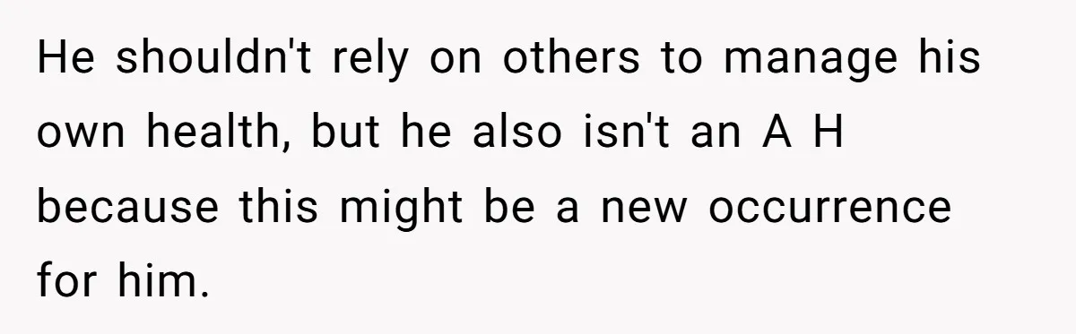 He shouldn't rely on others to manage his own health, but he also isn't an A H because this might be a new occurrence for him.