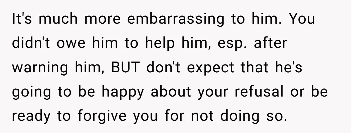 It's much more embarrassing to him. You didn't owe him to help him, esp. after warning him, BUT don't expect that he's going to be happy about your refusal or...