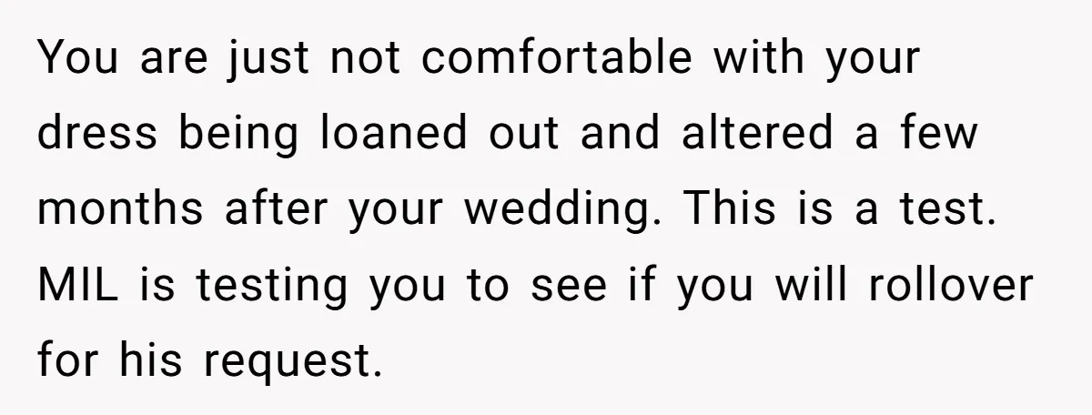 You are just not comfortable with your dress being loaned out and altered a few months after your wedding. This is a test. MIL is testing you to see if...