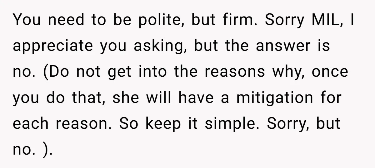 You need to be polite, but firm. Sorry MIL, I appreciate you asking, but the answer is no. (Do not get into the reasons why, once you do that, she...