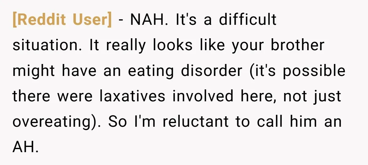 [Reddit User] − NAH. It's a difficult situation. It really looks like your brother might have an eating disorder (it's possible there were laxatives involved here, not just overeating). So...
