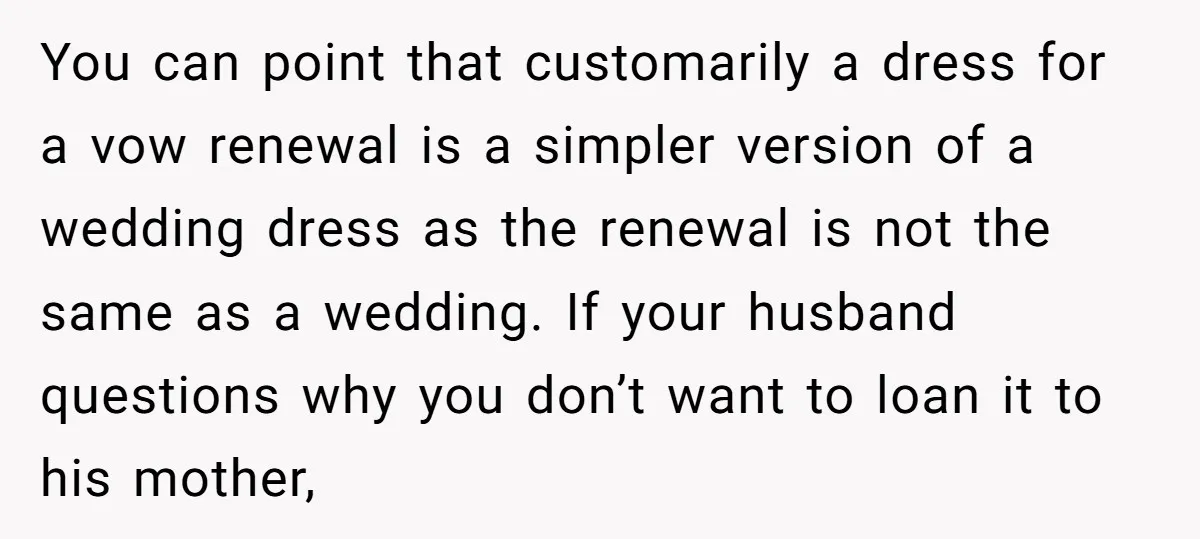 You can point that customarily a dress for a vow renewal is a simpler version of a wedding dress as the renewal is not the same as a wedding. If...