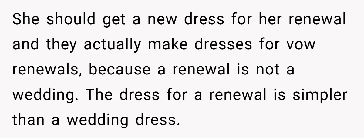 She should get a new dress for her renewal and they actually make dresses for vow renewals, because a renewal is not a wedding. The dress for a renewal is...