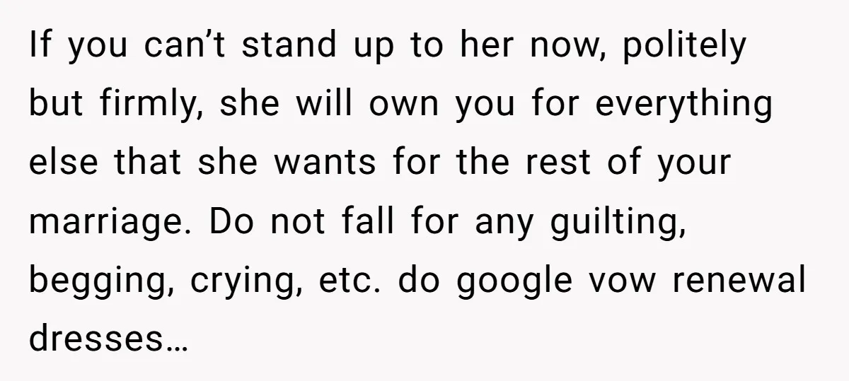 If you can’t stand up to her now, politely but firmly, she will own you for everything else that she wants for the rest of your marriage. Do not fall...