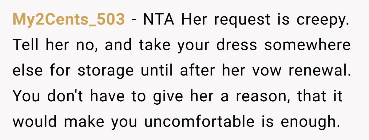My2Cents_503 − NTA Her request is creepy. Tell her no, and take your dress somewhere else for storage until after her vow renewal. You don't have to give her a...