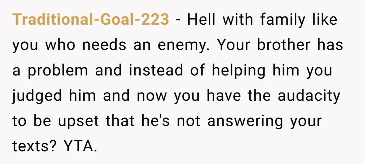 Traditional-Goal-223 − Hell with family like you who needs an enemy. Your brother has a problem and instead of helping him you judged him and now you have the audacity...