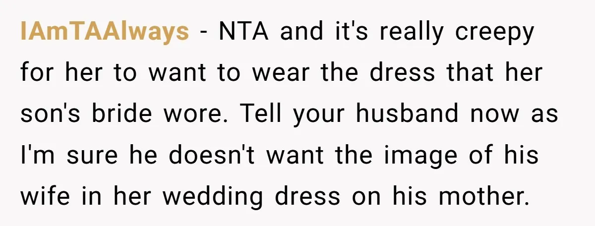 IAmTAAlways − NTA and it's really creepy for her to want to wear the dress that her son's bride wore. Tell your husband now as I'm sure he doesn't want...