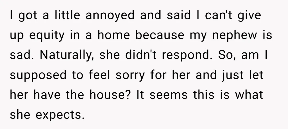 I got a little annoyed and said I can't give up equity in a home because my nephew is sad. Naturally, she didn't respond. So, am I supposed to feel...