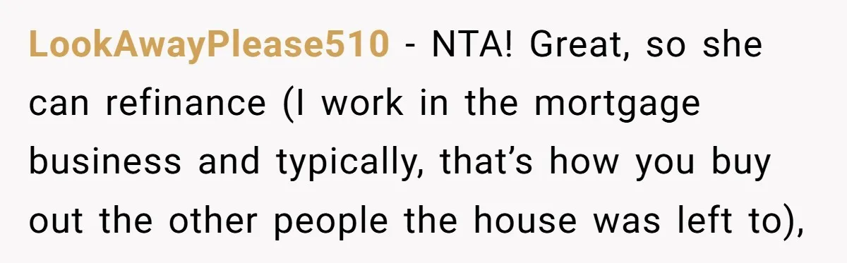 LookAwayPlease510 − NTA! Great, so she can refinance (I work in the mortgage business and typically, that’s how you buy out the other people the house was left to),