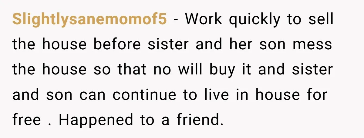 Slightlysanemomof5 − Work quickly to sell the house before sister and her son mess the house so that no will buy it and sister and son can continue to live...