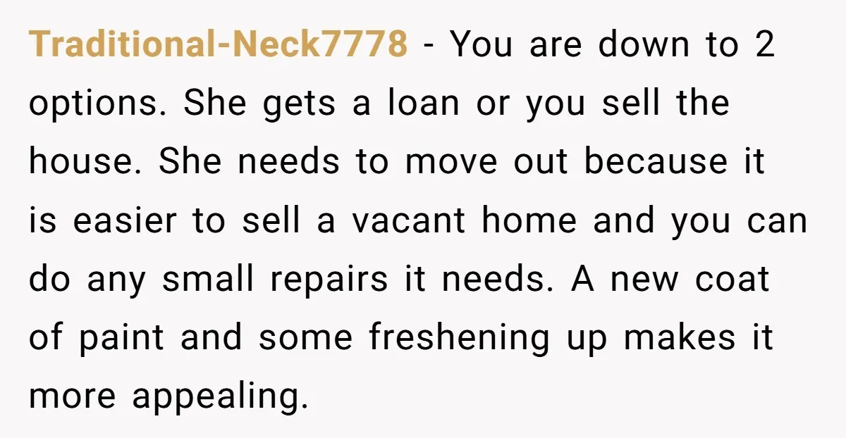 Traditional-Neck7778 − You are down to 2 options. She gets a loan or you sell the house. She needs to move out because it is easier to sell a vacant...