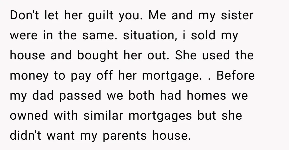 Don't let her guilt you. Me and my sister were in the same. situation, i sold my house and bought her out. She used the money to pay off her...