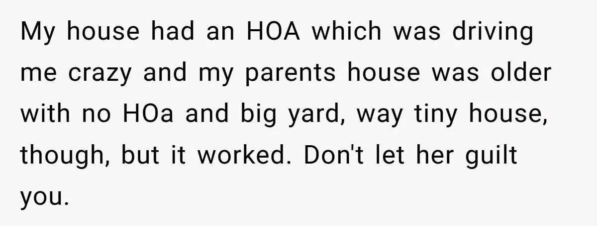 My house had an HOA which was driving me crazy and my parents house was older with no HOa and big yard, way tiny house, though, but it worked. Don't...
