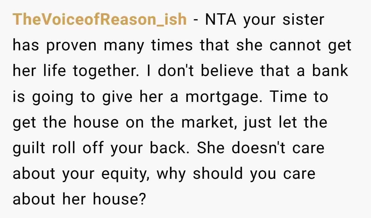 TheVoiceofReason_ish − NTA your sister has proven many times that she cannot get her life together. I don't believe that a bank is going to give her a mortgage. Time...