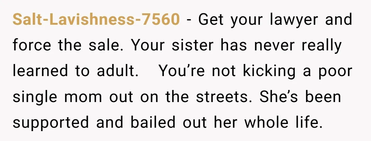Salt-Lavishness-7560 − Get your lawyer and force the sale. Your sister has never really learned to adult. You’re not kicking a poor single mom out on the streets. She’s been...