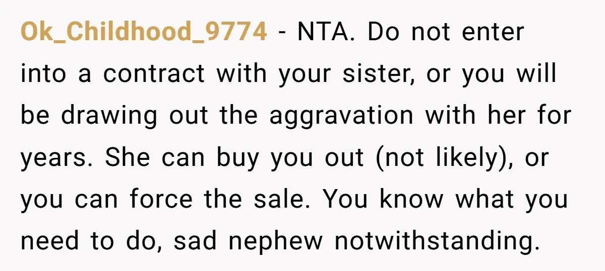 Ok_Childhood_9774 − NTA. Do not enter into a contract with your sister, or you will be drawing out the aggravation with her for years. She can buy you out (not...